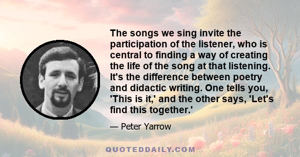 The songs we sing invite the participation of the listener, who is central to finding a way of creating the life of the song at that listening. It's the difference between poetry and didactic writing. One tells you,