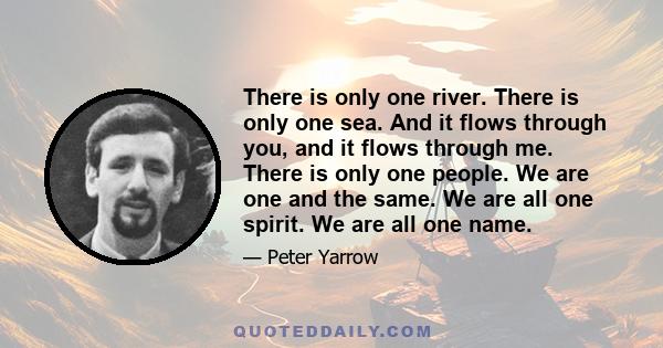 There is only one river. There is only one sea. And it flows through you, and it flows through me. There is only one people. We are one and the same. We are all one spirit. We are all one name.