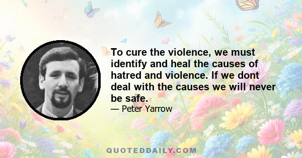 To cure the violence, we must identify and heal the causes of hatred and violence. If we dont deal with the causes we will never be safe.