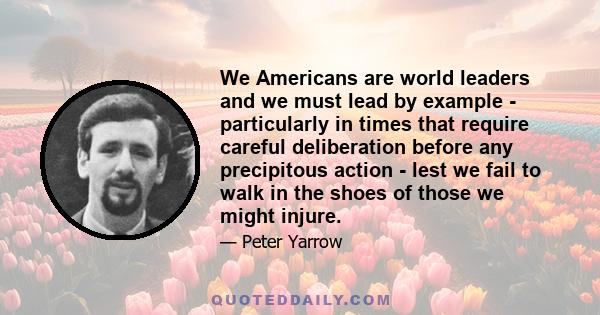 We Americans are world leaders and we must lead by example - particularly in times that require careful deliberation before any precipitous action - lest we fail to walk in the shoes of those we might injure.