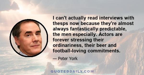 I can't actually read interviews with thesps now because they're almost always fantastically predictable, the men especially. Actors are forever stressing their ordinariness, their beer and football-loving commitments.