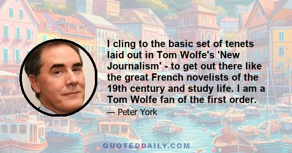 I cling to the basic set of tenets laid out in Tom Wolfe's 'New Journalism' - to get out there like the great French novelists of the 19th century and study life. I am a Tom Wolfe fan of the first order.