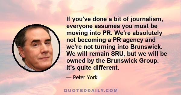 If you've done a bit of journalism, everyone assumes you must be moving into PR. We're absolutely not becoming a PR agency and we're not turning into Brunswick. We will remain SRU, but we will be owned by the Brunswick