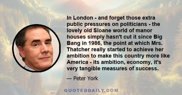 In London - and forget those extra public pressures on politicians - the lovely old Sloane world of manor houses simply hasn't cut it since Big Bang in 1986, the point at which Mrs. Thatcher really started to achieve