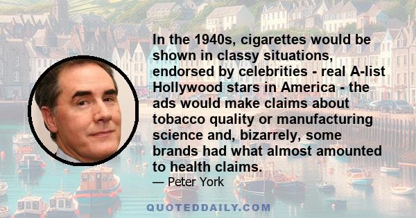 In the 1940s, cigarettes would be shown in classy situations, endorsed by celebrities - real A-list Hollywood stars in America - the ads would make claims about tobacco quality or manufacturing science and, bizarrely,