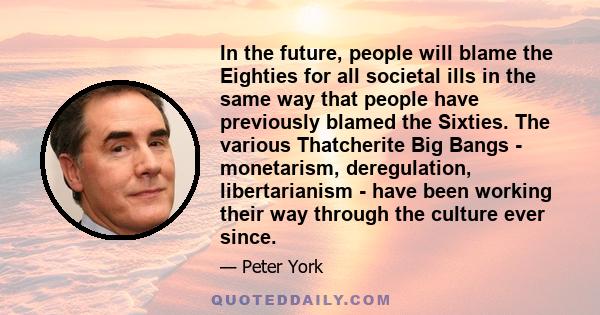 In the future, people will blame the Eighties for all societal ills in the same way that people have previously blamed the Sixties. The various Thatcherite Big Bangs - monetarism, deregulation, libertarianism - have