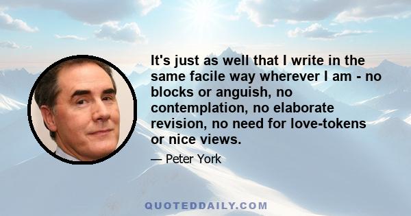 It's just as well that I write in the same facile way wherever I am - no blocks or anguish, no contemplation, no elaborate revision, no need for love-tokens or nice views.