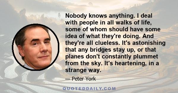 Nobody knows anything. I deal with people in all walks of life, some of whom should have some idea of what they're doing. And they're all clueless. It's astonishing that any bridges stay up, or that planes don't