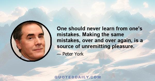 One should never learn from one's mistakes. Making the same mistakes, over and over again, is a source of unremitting pleasure.