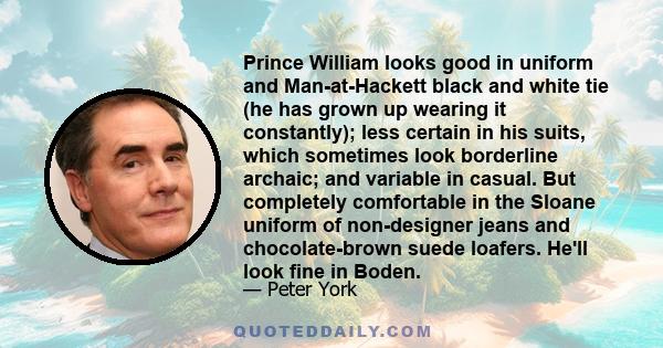 Prince William looks good in uniform and Man-at-Hackett black and white tie (he has grown up wearing it constantly); less certain in his suits, which sometimes look borderline archaic; and variable in casual. But