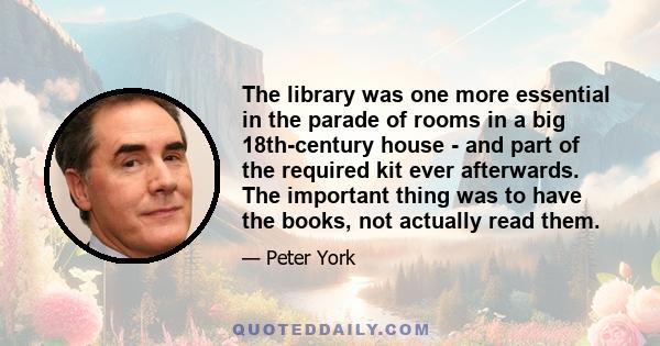 The library was one more essential in the parade of rooms in a big 18th-century house - and part of the required kit ever afterwards. The important thing was to have the books, not actually read them.