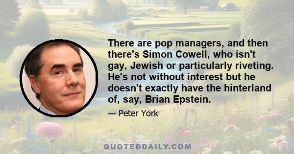 There are pop managers, and then there's Simon Cowell, who isn't gay, Jewish or particularly riveting. He's not without interest but he doesn't exactly have the hinterland of, say, Brian Epstein.