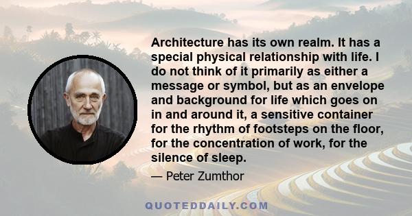 Architecture has its own realm. It has a special physical relationship with life. I do not think of it primarily as either a message or symbol, but as an envelope and background for life which goes on in and around it,