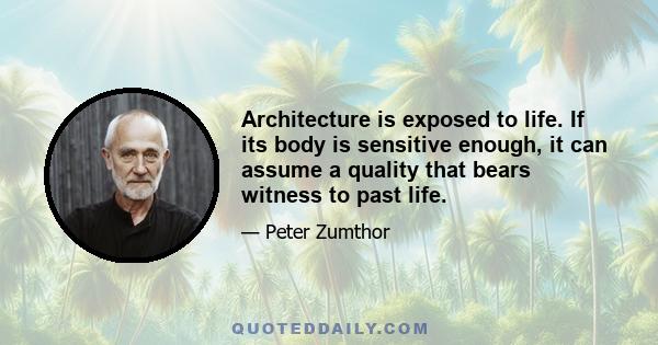 Architecture is exposed to life. If its body is sensitive enough, it can assume a quality that bears witness to past life.