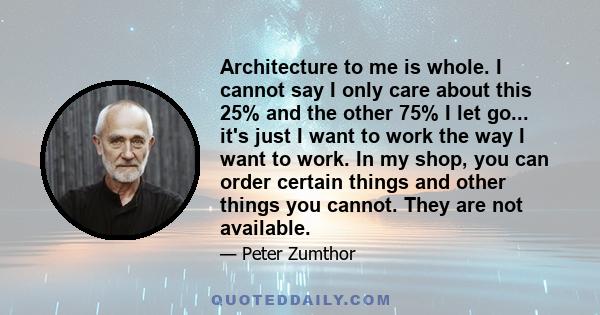 Architecture to me is whole. I cannot say I only care about this 25% and the other 75% I let go... it's just I want to work the way I want to work. In my shop, you can order certain things and other things you cannot.