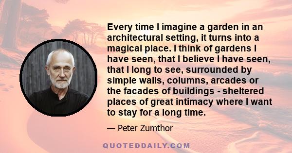 Every time I imagine a garden in an architectural setting, it turns into a magical place. I think of gardens I have seen, that I believe I have seen, that I long to see, surrounded by simple walls, columns, arcades or