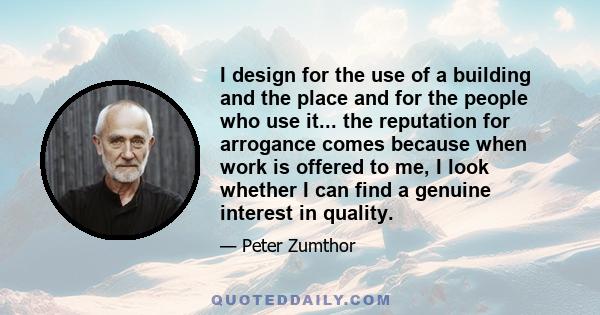 I design for the use of a building and the place and for the people who use it... the reputation for arrogance comes because when work is offered to me, I look whether I can find a genuine interest in quality.