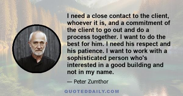 I need a close contact to the client, whoever it is, and a commitment of the client to go out and do a process together. I want to do the best for him. I need his respect and his patience. I want to work with a