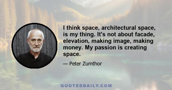 I think space, architectural space, is my thing. It's not about facade, elevation, making image, making money. My passion is creating space.