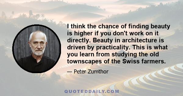 I think the chance of finding beauty is higher if you don't work on it directly. Beauty in architecture is driven by practicality. This is what you learn from studying the old townscapes of the Swiss farmers.