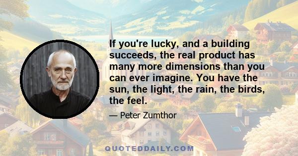 If you're lucky, and a building succeeds, the real product has many more dimensions than you can ever imagine. You have the sun, the light, the rain, the birds, the feel.