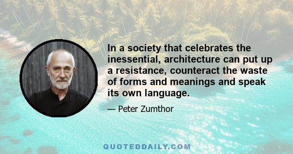 In a society that celebrates the inessential, architecture can put up a resistance, counteract the waste of forms and meanings and speak its own language.