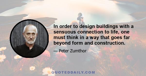 In order to design buildings with a sensuous connection to life, one must think in a way that goes far beyond form and construction.