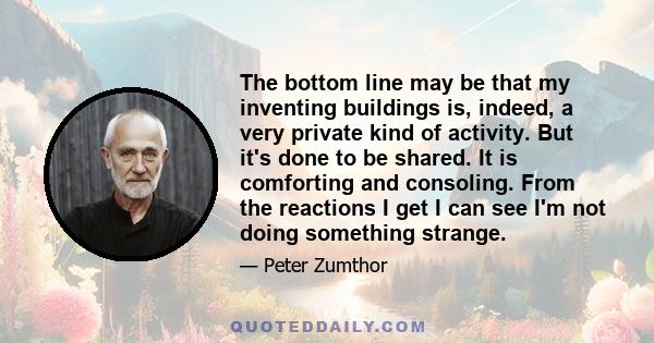 The bottom line may be that my inventing buildings is, indeed, a very private kind of activity. But it's done to be shared. It is comforting and consoling. From the reactions I get I can see I'm not doing something