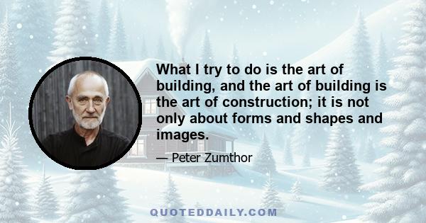 What I try to do is the art of building, and the art of building is the art of construction; it is not only about forms and shapes and images.