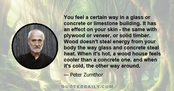 You feel a certain way in a glass or concrete or limestone building. It has an effect on your skin - the same with plywood or veneer, or solid timber. Wood doesn't steal energy from your body the way glass and concrete