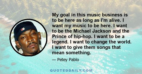 My goal in this music business is to be here as long as I'm alive. I want my music to be here. I want to be the Michael Jackson and the Prince of hip-hop. I want to be a legend. I want to change the world. I want to