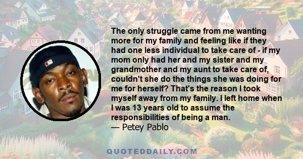 The only struggle came from me wanting more for my family and feeling like if they had one less individual to take care of - if my mom only had her and my sister and my grandmother and my aunt to take care of, couldn't