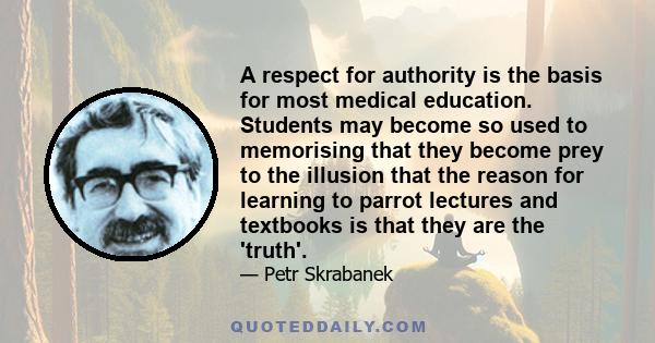 A respect for authority is the basis for most medical education. Students may become so used to memorising that they become prey to the illusion that the reason for learning to parrot lectures and textbooks is that they 