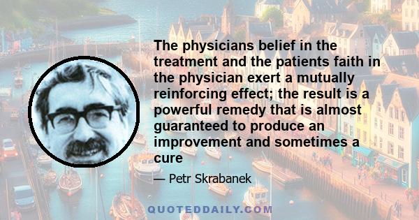 The physicians belief in the treatment and the patients faith in the physician exert a mutually reinforcing effect; the result is a powerful remedy that is almost guaranteed to produce an improvement and sometimes a cure