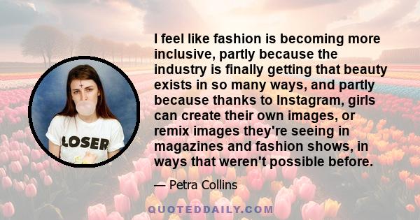 I feel like fashion is becoming more inclusive, partly because the industry is finally getting that beauty exists in so many ways, and partly because thanks to Instagram, girls can create their own images, or remix