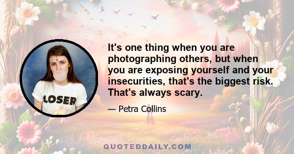 It's one thing when you are photographing others, but when you are exposing yourself and your insecurities, that's the biggest risk. That's always scary.