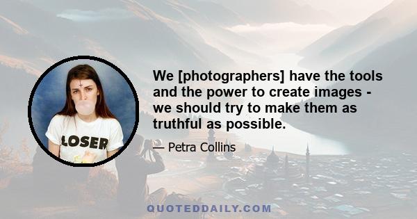 We [photographers] have the tools and the power to create images - we should try to make them as truthful as possible.