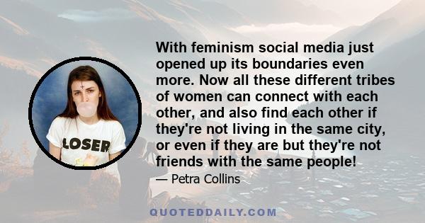 With feminism social media just opened up its boundaries even more. Now all these different tribes of women can connect with each other, and also find each other if they're not living in the same city, or even if they