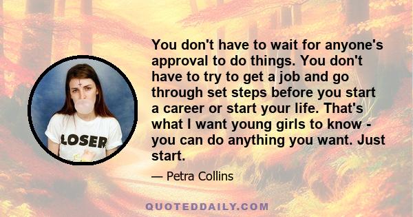 You don't have to wait for anyone's approval to do things. You don't have to try to get a job and go through set steps before you start a career or start your life. That's what I want young girls to know - you can do