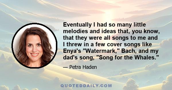 Eventually I had so many little melodies and ideas that, you know, that they were all songs to me and I threw in a few cover songs like Enya's Watermark, Bach, and my dad's song, Song for the Whales.