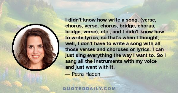 I didn't know how write a song, (verse, chorus, verse, chorus, bridge, chorus, bridge, verse), etc., and I didn't know how to write lyrics, so that's when I thought, well, I don't have to write a song with all those