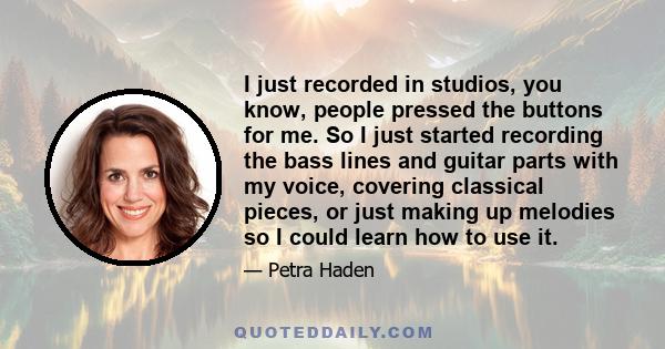 I just recorded in studios, you know, people pressed the buttons for me. So I just started recording the bass lines and guitar parts with my voice, covering classical pieces, or just making up melodies so I could learn