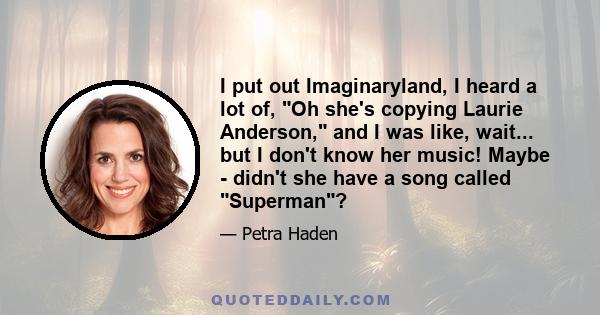 I put out Imaginaryland, I heard a lot of, Oh she's copying Laurie Anderson, and I was like, wait... but I don't know her music! Maybe - didn't she have a song called Superman?