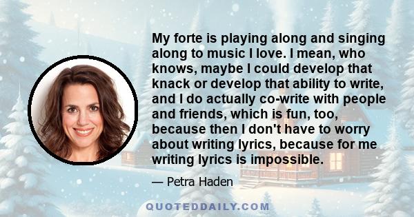 My forte is playing along and singing along to music I love. I mean, who knows, maybe I could develop that knack or develop that ability to write, and I do actually co-write with people and friends, which is fun, too,