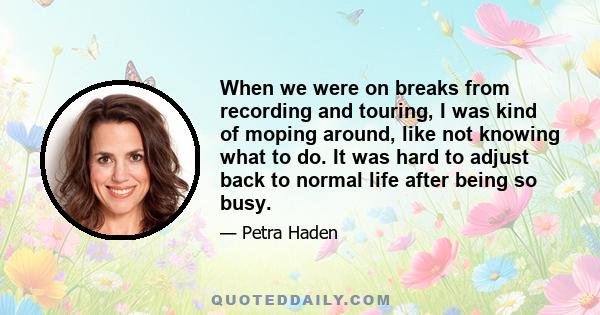 When we were on breaks from recording and touring, I was kind of moping around, like not knowing what to do. It was hard to adjust back to normal life after being so busy.