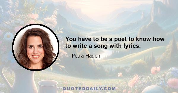 You have to be a poet to know how to write a song with lyrics.