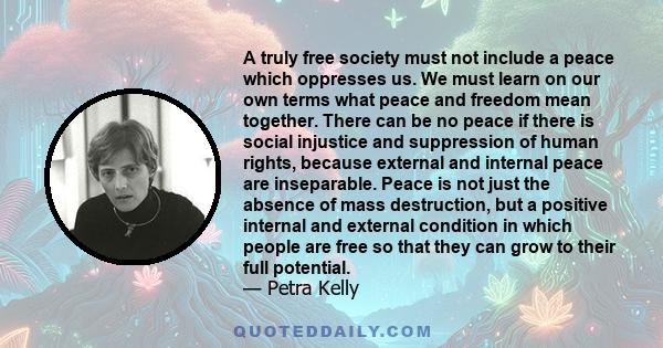 A truly free society must not include a peace which oppresses us. We must learn on our own terms what peace and freedom mean together. There can be no peace if there is social injustice and suppression of human rights,