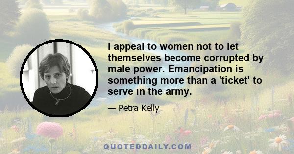 I appeal to women not to let themselves become corrupted by male power. Emancipation is something more than a 'ticket' to serve in the army.