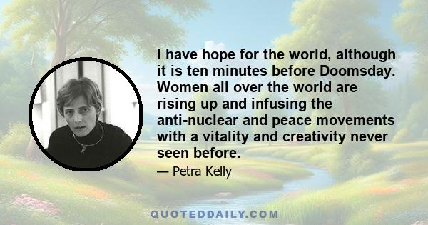 I have hope for the world, although it is ten minutes before Doomsday. Women all over the world are rising up and infusing the anti-nuclear and peace movements with a vitality and creativity never seen before.