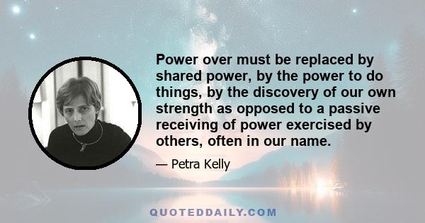 Power over must be replaced by shared power, by the power to do things, by the discovery of our own strength as opposed to a passive receiving of power exercised by others, often in our name.